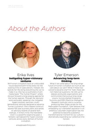 How to Jumpstart an
Interstellar Civilization

35

About the Authors

Erika Ilves

Tyler Emerson

Instigating hyper-visionary
ventures

Advancing long-term
thinking

Will human civilization have an unbounded
future beyond Earth? Erika does not like
wasting time on speculations. Instead, she
spends her life doing everything she can to
make it so. She has co-authored a multimedia book “The Human Project” where
she put forward a long-ranging agenda for
the human species. Through her advisory
work and public speaking, she instigates
hyper-visionary ventures—multigenerational ventures designed to advance
human civilization. She’s helped construct
several 100 year business plans and serves
on advisory boards of several tech
startups. In Erika’s mind, the interstellar
vision is a powerful organizing goal, a
fantastic springboard for hyper-visionary
ventures across every domain of human
civilization.

What if we cared about the long-range
future of human civilization as much as we
care about our own? What if these two
concerns became one? For Tyler, these are
not rhetorical questions. He rolls up his
sleeves and builds organizations and
communities that pursue long-range
visions: he kick-started Singularity
Summits and MIRI (Machine Intelligence
Research Institute), and is currently
producing New Organ prizes for the
Methuselah Foundation. Tyler believes that
embedding our interstellar aspiration in an
ambitious volunteer organization has the
potential to become a powerful
transformational moment for our culture—
dramatically expanding our collective time
horizon.

erika@roadinﬁnity.com

temerson@belong.is

 