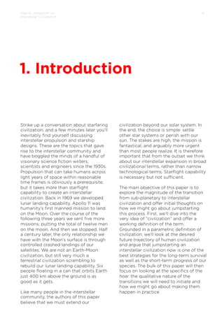 How to Jumpstart an
Interstellar Civilization

4

1. Introduction

Strike up a conversation about starfaring
civilization, and a few minutes later you’ll
inevitably ﬁnd yourself discussing
interstellar propulsion and starship
designs. These are the topics that gave
rise to the interstellar community and
have boggled the minds of a handful of
visionary science ﬁction writers,
scientists and engineers since the 1930s.
Propulsion that can take humans across
light years of space within reasonable
time frames is obviously a prerequisite,
but it takes more than starﬂight
capability to create an interstellar
civilization. Back in 1969 we developed
lunar landing capability. Apollo 11 was
humanity’s ﬁrst manned mission to land
on the Moon. Over the course of the
following three years we sent ﬁve more
missions, putting the total of twelve men
on the moon. And then we stopped. Half
a century later, the only relationship we
have with the Moon’s surface is through
controlled crashed landings of our
satellites. We are not an Earth-Moon
civilization, but still very much a
terrestrial civilization scrambling to
rebuild our lunar landing capability. Six
people ﬂoating in a can that orbits Earth
just 400 km above the ground is as
good as it gets.
Like many people in the interstellar
community, the authors of this paper
believe that we must extend our
 

civilization beyond our solar system. In
the end, the choice is simple: settle
other star systems or perish with our
sun. The stakes are high, the mission is
fantastical, and arguably more urgent
than most people realize. It is therefore
important that from the outset we think
about our interstellar expansion in broad
civilizational terms, rather than narrow
technological terms. Starﬂight capability
is necessary but not suﬃcient.
 
The main objective of this paper is to
explore the magnitude of the transition
from sub-planetary to interstellar
civilization and oﬀer initial thoughts on
how we might go about jumpstarting
this process. First, we’ll dive into the
very idea of “civilization” and oﬀer a
working deﬁnition of the term.
Grounded in a parametric deﬁnition of
civilization, we’ll look at the desired
future trajectory of human civilization
and argue that jumpstarting an
interstellar civilization now is one of the
best strategies for the long-term survival
as well as the short-term progress of our
species. The bulk of this paper will then
focus on looking at the speciﬁcs of the
how: the qualitative nature of the
transitions we will need to initiate and
how we might go about making them
happen in practice.

 