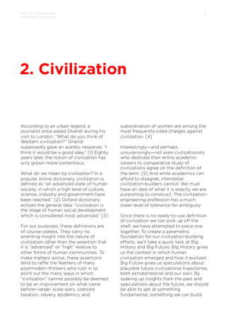 How to Jumpstart an
Interstellar Civilization

5

2. Civilization

According to an urban legend, a
journalist once asked Ghandi during his
visit to London: “What do you think of
Western civilization?” Ghandi
supposedly gave an acerbic response: “I
think it would be a good idea.” [1] Eighty
years later, the notion of civilization has
only grown more contentious.
 
What do we mean by civilization? In a
popular online dictionary, civilization is
deﬁned as “an advanced state of human
society, in which a high level of culture,
science, industry and government have
been reached.” [2] Oxford dictionary
echoes the general idea: “civilization is
the stage of human social development
which is considered most advanced.” [3]
 
For our purposes, these deﬁnitions are
of course useless. They carry no
orienting insight into the nature of
civilization other than the assertion that
it is “advanced” or “high” relative to
other forms of human communities. To
make matters worse, these assertions
tend to raﬄe the feathers of many
postmodern thinkers who rush in to
point out the many ways in which
“civilization” cannot possibly be deemed
to be an improvement on what came
before—large- scale wars, coerced
taxation, slavery, epidemics, and

subordination of women are among the
most frequently-cited charges against
civilization. [4]
 
Interestingly—and perhaps
unsurprisingly—not even civilizationists
who dedicate their entire academic
careers to comparative study of
civilizations agree on the deﬁnition of
the term. [5] And while academics can
aﬀord to disagree, interstellar
civilization-builders cannot. We must
have an idea of what it is exactly we are
purporting to construct. The civilizationengineering profession has a much
lower level of tolerance for ambiguity.
 
Since there is no ready-to-use deﬁnition
of civilization we can pick up oﬀ the
shelf, we have attempted to piece one
together. To create a parametric
foundation for our civilization-building
eﬀorts, we’ll take a quick look at Big
History and Big Future. Big History gives
us the context in which human
civilization emerged and how it evolved.
Big Future gives us speculations about
plausible future civilizational trajectories,
both extraterrestrial and our own. By
soaking up insights from the past and
speculations about the future, we should
be able to get at something
fundamental, something we can build.

 