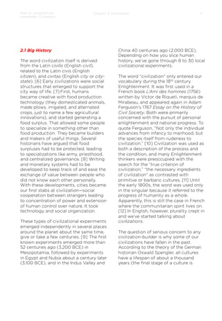 How to Jumpstart an
Interstellar Civilization

Chapter 2: Civilization

2.1 Big History
The word civilization itself is derived
from the Latin civilis (English civil),
related to the Latin civis (English
citizen), and civitas (English city or citystate). [6] Early civilizations were social
structures that emerged to support the
city way of life. [7] First, humans
became creative with food production
technology (they domesticated animals,
made plows, irrigated, and alternated
crops, just to name a few agricultural
innovations), and started generating a
food surplus. That allowed some people
to specialize in something other than
food production. They became builders
and makers of useful things. Several
historians have argued that food
surpluses had to be protected, leading
to specializations like army, priesthood,
and centralized governance. [8] Writing
and monetary systems had to be
developed to keep track of and ease the
exchange of value between people who
did not know each other personally.
With these developments, cities became
our ﬁrst stabs at civilization—social
cooperation between strangers leading
to concentration of power and extension
of human control over nature. It took
technology and social organization.
 
These types of civilizational experiments
emerged independently in several places
around the planet about the same time,
give or take a few centuries. [9] The ﬁrst
known experiments emerged more than
52 centuries ago (3,200 BCE) in
Mesopotamia, followed by experiments
in Egypt and Nubia about a century later
(3,100 BCE), and in the Indus Valley and

6

China 40 centuries ago (2,000 BCE).
Depending on how you slice human
history, we’ve gone through 8 to 30 local
civilizational experiments.
The word “civilization” only entered our
vocabulary during the 18th century
Enlightenment. It was ﬁrst used in a
French book L’Ami des hommes (1756)
written by Victor de Riqueti, marquis de
Mirabeau, and appeared again in Adam
Ferguson’s 1767 Essay on the History of
Civil Society. Both were primarily
concerned with the pursuit of personal
enlightenment and national progress. To
quote Ferguson, “Not only the individual
advances from infancy to manhood, but
the species itself from rudeness to
civilization.” [10] Civilization was used as
both a description of the process and
the condition, and many Enlightenment
thinkers were preoccupied with the
search for the “true criterion of
civilization,” “the necessary ingredients
of civilization” as contrasted with
primitive or barbaric cultures. [11] Until
the early 1800s, the word was used only
in the singular because it referred to the
progress of humanity as a whole.
Apparently, this is still the case in French
where the communitarian spirit lives on.
[12] In English, however, plurality crept in
and we’ve started talking about
civilizations.
 
The question of serious concern to any
civilization-builder is why some of our
civilizations have fallen in the past.
According to the theory of the German
historian Oswald Spengler, all cultures
have a lifespan of about a thousand
years (the ﬁnal stage of a culture is

 