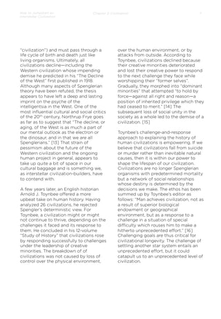 How to Jumpstart an
Interstellar Civilization

Chapter 2: Civilization

“civilization”) and must pass through a
life cycle of birth and death just like
living organisms. Ultimately, all
civilizations decline—including the
Western civilization whose impending
demise he predicted in his “The Decline
of the West” ﬁrst published in 1918.
Although many aspects of Spenglerian
theory have been refuted, the thesis
appears to have left a deep and lasting
imprint on the psyche of the
intelligentsia in the West. One of the
most inﬂuential cultural and social critics
of the 20th century, Northrup Frye goes
as far as to suggest that “The decline, or
aging, of the West is as much a part of
our mental outlook as the electron or
the dinosaur, and in that we are all
Spenglerians.” [13] That strain of
pessimism about the future of the
Western civilization and the ongoing
human project in general, appears to
take up quite a bit of space in our
cultural baggage and is something we,
as interstellar civilization-builders, have
to contend with.
A few years later, an English historian
Arnold J. Toynbee oﬀered a more
upbeat take on human history. Having
analyzed 26 civilizations, he rejected
Spengler’s deterministic view. For
Toynbee, a civilization might or might
not continue to thrive, depending on the
challenges it faced and its response to
them. He concluded in his 12-volume
“Study of History” that civilizations rose
by responding successfully to challenges
under the leadership of creative
minorities. The breakdown of of
civilizations was not caused by loss of
control over the physical environment,

7

over the human environment, or by
attacks from outside. According to
Toynbee, civilizations declined because
their creative minorities deteriorated
and lost their creative power to respond
to the next challenge they face while
worshipping their “former selves”.
Gradually, they morphed into “dominant
minorities” that attempted “to hold by
force—against all right and reason—a
position of inherited privilege which they
had ceased to merit.” [14] The
subsequent loss of social unity in the
society as a whole led to the demise of a
civilization. [15]
 
Toynbee’s challenge-and-response
approach to explaining the history of
human civilizations is empowering. If we
believe that civilizations fall from suicide
or murder rather than inevitable natural
causes, then it is within our power to
shape the lifespan of our civilization.
Civilizations are no longer Spenglerian
organisms with predetermined mortality
but a network of social relationships
whose destiny is determined by the
decisions we make. The ethos has been
summed up by Toynbee’s editor as
follows: “Man achieves civilization, not as
a result of superior biological
endowment or geographical
environment, but as a response to a
challenge in a situation of special
diﬃculty which rouses him to make a
hitherto unprecedented eﬀort.” [16]
Challenging goals are thus critical for
civilizational longevity. The challenge of
settling another star system entails an
unprecedented eﬀort, but it could
catapult us to an unprecedented level of
civilization.

 