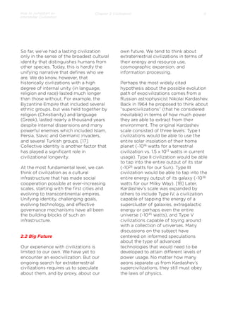 How to Jumpstart an
Interstellar Civilization

Chapter 2: Civilization

So far, we’ve had a lasting civilization
only in the sense of the broadest cultural
identity that distinguishes humans from
other species. Today, this is hardly the
unifying narrative that deﬁnes who we
are. We do know, however, that
historically civilizations with a high
degree of internal unity (in language,
religion and race) lasted much longer
than those without. For example, the
Byzantine Empire that included several
ethnic groups, but was held together by
religion (Christianity) and language
(Greek), lasted nearly a thousand years
despite internal dissensions and many
powerful enemies which included Islam,
Persia, Slavic and Germanic invaders,
and several Turkish groups. [17]
Collective identity is another factor that
has played a signiﬁcant role in
civilizational longevity.
 
At the most fundamental level, we can
think of civilization as a cultural
infrastructure that has made social
cooperation possible at ever-increasing
scales, starting with the ﬁrst cities and
evolving to transcontinental empires.
Unifying identity, challenging goals,
evolving technology, and eﬀective
governance mechanisms have all been
the building blocks of such an
infrastructure.

2.2 Big Future
Our experience with civilizations is
limited to our own. We have yet to
encounter an exocivilization. But our
ongoing search for extraterrestrial
civilizations requires us to speculate
about them, and by proxy, about our

8

own future. We tend to think about
extraterrestrial civilizations in terms of
their energy and resource use,
cosmographic expansion, and
information processing.
 
Perhaps the most widely cited
hypothesis about the possible evolution
path of exocivilizations comes from a
Russian astrophysicist Nikolai Kardashev.
Back in 1964 he proposed to think about
“supercivilizations” (that he considered
inevitable) in terms of how much power
they are able to extract from their
environment. The original Kardashev
scale consisted of three levels: Type I
civilizations would be able to use the
entire solar insolation of their home
planet (~1016 watts for a terrestrial
civilization vs. 1.5 x 1013 watts in current
usage). Type II civilization would be able
to tap into the entire output of its star
(~1026 watts for our Sun). Type III
civilization would be able to tap into the
entire energy output of its galaxy (~1036
watts for our Milky Way). [18] Later,
Kardashev’s scale was expanded by
others to include Type IV, a civilization
capable of tapping the energy of a
supercluster of galaxies, extragalactic
energy or perhaps even the entire
universe (~1045 watts), and Type V
civilizations capable of toying around
with a collection of universes. Many
discussions on the subject have
centered on informed speculations
about the type of advanced
technologies that would need to be
developed to attain diﬀerent levels of
power usage. No matter how many
aeons separate us from Kardashev’s
supercivilizations, they still must obey
the laws of physics.

 