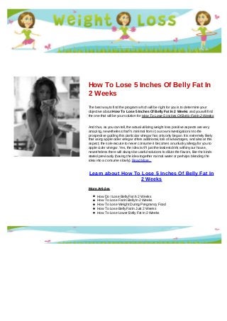 How To Lose 5 Inches Of Belly Fat In
2 Weeks
The best way to find the program which will be right for you is to determine your
objective about How To Lose 5 Inches Of Belly Fat In 2 Weeks and you will find
the one that will be your solution for How To Lose 5 Inches Of Belly Fat In 2 Weeks
And thus, as you can tell, the actual utilizing weight loss positive aspects are very
amazing, nevertheless that?s minimal from it; our own investigation in to the
prospective guiding this particular vinegar has only only began. It is extremely likely
that using apple cider vinegar offers additional, lots of advantages, and also at this
aspect, the sole excuse to never consume it becomes an unlucky allergy for you to
apple cider vinegar. Yes, the idea isn?t just the tastiest drink within your house,
nevertheless there will always be useful solutions to dilute the flavors, like the kinds
stated previously (having the idea together normal water or perhaps blending the
idea into a consume slowly). Read More...
Learn about How To Lose 5 Inches Of Belly Fat In
2 Weeks
More Articles
How Do I Lose Belly Fat In 2 Weeks
How To Lose Fat In Belly In 2 Weeks
How To Lose Weight During Pregnancy Food
How To Lose Belly Fat In Just 2 Weeks
How To Lose Lower Belly Fat In 2 Weeks
 
