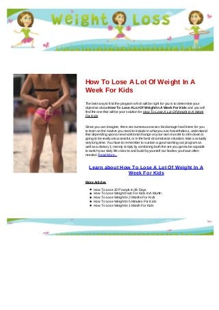 How To Lose A Lot Of Weight In A
Week For Kids
The best way to find the program which will be right for you is to determine your
objective about How To Lose A Lot Of Weight In A Week For Kids and you will
find the one that will be your solution for How To Lose A Lot Of Weight In A Week
For Kids
Since you can imagine, there are numerous excess fat damage food items for you
to learn on the market you need to include in what you eat. Nevertheless, understand
that depending upon a new nutritional change on your own in order to slim down is
going to be really unsuccessful, or in the best circumstance situation, take a actually
very long time. You have to remember to sustain a good working out program as
well as a dietary 1; merely simply by combining both the are you gonna be capable
to switch your daily life close to and build by yourself our bodies you have often
needed. Read More...
Learn about How To Lose A Lot Of Weight In A
Week For Kids
More Articles
How To Lose 20 Pounds In 28 Days
How To Lose Weight Fast For Kids In A Month
How To Lose Weight In 2 Months For Kids
How To Lose Weight In 5 Minutes For Kids
How To Lose Weight In 1 Month For Kids
 