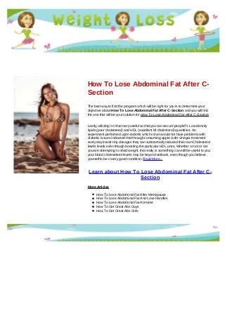 How To Lose Abdominal Fat After C-
Section
The best way to find the program which will be right for you is to determine your
objective about How To Lose Abdominal Fat After C-Section and you will find
the one that will be your solution for How To Lose Abdominal Fat After C-Section
Lastly, utilizing is in fact very useful so that you can secure people?s Low density
lipids (poor cholesterol) and HDL (excellent ldl cholesterol) quantities. An
experiment performed upon rodents which in turn would not have problems with
diabetic issues indicated that through consuming apple cider vinegar treatment
every day inside tiny dosages they can substantially reduced their own Cholesterol
levels levels even though boosting the particular HDL ones. Whether or not or not
you are attempting to shed weight, this really is something can still be useful to you;
your blood choleseterol levels may be beyond setback, even though you believe
yourself to be in very good condition. Read More...
Learn about How To Lose Abdominal Fat After C-
Section
More Articles
How To Lose Abdominal Fat After Menopause
How To Lose Abdominal Fat And Love Handles
How To Lose Abdominal Fat At Home
How To Get Great Abs Guys
How To Get Great Abs Girls
 