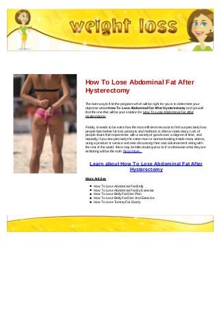 How To Lose Abdominal Fat After
Hysterectomy
The best way to find the program which will be right for you is to determine your
objective about How To Lose Abdominal Fat After Hysterectomy and you will
find the one that will be your solution for How To Lose Abdominal Fat After
Hysterectomy
Finally, it needs to be extra how the most efficient resource to find out precisely how
people fare before fat loss products and methods is often a video diary. Lots of
people share their experience with a variety of goods over a degree of time, and
naturally, if you see precisely the same man or woman looking inside many videos,
using a product or service and also discussing their own advancement along with
the rest of the world, there may be little doubt quit as to if or otherwise what they are
exhibiting will be the truth. Read More...
Learn about How To Lose Abdominal Fat After
Hysterectomy
More Articles
How To Lose Abdominal Fat Belly
How To Lose Abdominal Fat By Exercise
How To Lose Belly Fat Diet Plan
How To Lose Belly Fat Diet And Exercise
How To Lose Tummy Fat Easily
 