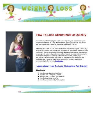 How To Lose Abdominal Fat Quickly
The best way to find the program which will be right for you is to determine your
objective about How To Lose Abdominal Fat Quickly and you will find the one
that will be your solution for How To Lose Abdominal Fat Quickly
Ultimately, it needs to be additional that the most dependable origin to see exactly
how men and women fare pre and post fat loss goods and systems is really a online
video diary. A lot of people share their particular exposure to various merchandise
over a specific amount of your time, as well as naturally, you may notice exactly the
same particular person appearing within dozens of movies, employing a
merchandise and expressing their particular advancement with the remainder
worldwide, there is without doubt remaining whether you aren't what they're
demonstrating is the real truth. Read More...
Learn about How To Lose Abdominal Fat Quickly
More Articles
How To Lose Abdominal Fat Quick
How To Lose Tummy Fat For Kids
How To Lose Tummy Fat Fast For Kids
How To Lose Loose Belly Fat
How To Lose Lower Belly Fat In 1 Week
 