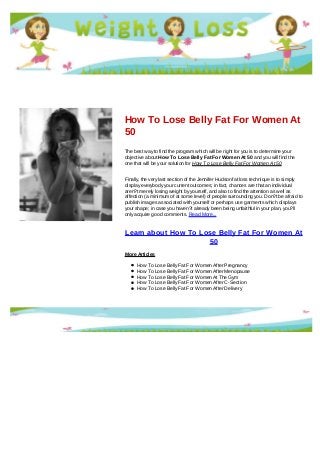 How To Lose Belly Fat For Women At
50
The best way to find the program which will be right for you is to determine your
objective about How To Lose Belly Fat For Women At 50 and you will find the
one that will be your solution for How To Lose Belly Fat For Women At 50
Finally, the very last section of the Jennifer Hudson fat loss technique is to simply
display everybody your current outcomes; in fact, chances are that an individual
aren?t merely losing weight by yourself, and also to find the attention as well as
affection (a minimum of at some level) of people surrounding you. Don?t be afraid to
publish images associated with yourself or perhaps use garments which displays
your shape; in case you haven?t already been being unfaithful in your plan, you?ll
only acquire good comments. Read More...
Learn about How To Lose Belly Fat For Women At
50
More Articles
How To Lose Belly Fat For Women After Pregnancy
How To Lose Belly Fat For Women After Menopause
How To Lose Belly Fat For Women At The Gym
How To Lose Belly Fat For Women After C-Section
How To Lose Belly Fat For Women After Delivery
 
