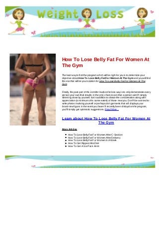 How To Lose Belly Fat For Women At
The Gym
The best way to find the program which will be right for you is to determine your
objective about How To Lose Belly Fat For Women At The Gym and you will find
the one that will be your solution for How To Lose Belly Fat For Women At The
Gym
Finally, the past part of the Jennifer Hudson fat loss way is to only demonstrate every
person your own final results; in the end, chances are that a person aren?t simply
slimming down by yourself, but in addition to obtain the consideration along with
appreciation (a minimum of to some extent) of those near you. Don?t be worried to
write photos involving yourself or perhaps don garments that will displays your
brand-new figure; in the event you haven?t recently been disloyal on the program,
you?ll simply get optimistic suggestions. Read More...
Learn about How To Lose Belly Fat For Women At
The Gym
More Articles
How To Lose Belly Fat For Women After C-Section
How To Lose Belly Fat For Women After Delivery
How To Lose Belly Fat For Women In A Week
How To Get Ripped Abs Diet
How To Get A Six Pack At 44
 