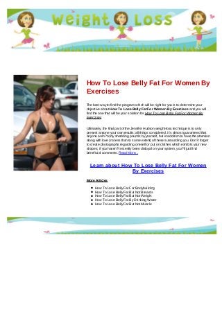 How To Lose Belly Fat For Women By
Exercises
The best way to find the program which will be right for you is to determine your
objective about How To Lose Belly Fat For Women By Exercises and you will
find the one that will be your solution for How To Lose Belly Fat For Women By
Exercises
Ultimately, the final part of the Jennifer Hudson weight-loss technique is to only
present anyone your own results; all things considered, it's almost guaranteed that
anyone aren?t only shedding pounds by yourself, but in addition to have the attention
along with love (no less than to some extent) of these surrounding you. Don?t forget
to create photographs regarding oneself or put on clothes which exhibits your new
shapes; if you haven?t recently been disloyal on your system, you?ll just find
beneficial comments. Read More...
Learn about How To Lose Belly Fat For Women
By Exercises
More Articles
How To Lose Belly Fat For Bodybuilding
How To Lose Belly Fat But Not Breasts
How To Lose Belly Fat But Not Weight
How To Lose Belly Fat By Drinking Water
How To Lose Belly Fat But Not Muscle
 