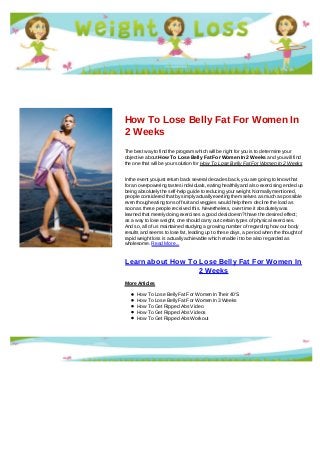 How To Lose Belly Fat For Women In
2 Weeks
The best way to find the program which will be right for you is to determine your
objective about How To Lose Belly Fat For Women In 2 Weeks and you will find
the one that will be your solution for How To Lose Belly Fat For Women In 2 Weeks
In the event you just return back several decades back, you are going to know that
for an overpowering tastes individuals, eating healthily and also exercising ended up
being absolutely the self-help guide to reducing your weight. Normally mentioned,
people considered that by simply actually exerting them selves as much as possible
even though eating tons of fruit and veggies would help them decline the load as
soon as these people received this. Nevertheless, over time it absolutely was
learned that merely doing exercises a good deal doesn?t have the desired effect;
as a way to lose weight, one should carry out certain types of physical exercises.
And so, all of us maintained studying a growing number of regarding how our body
results and seems to lose fat, leading up to these days, a period when the thought of
rapid weight loss is actually achievable which enable it to be also regarded as
wholesome. Read More...
Learn about How To Lose Belly Fat For Women In
2 Weeks
More Articles
How To Lose Belly Fat For Women In Their 40'S
How To Lose Belly Fat For Women In 3 Weeks
How To Get Ripped Abs Video
How To Get Ripped Abs Videos
How To Get Ripped Abs Workout
 