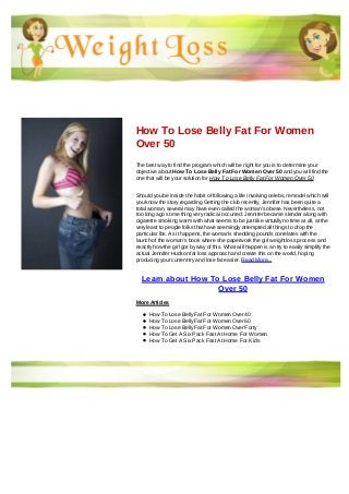 How To Lose Belly Fat For Women
Over 50
The best way to find the program which will be right for you is to determine your
objective about How To Lose Belly Fat For Women Over 50 and you will find the
one that will be your solution for How To Lose Belly Fat For Women Over 50
Should you be inside the habit of following a life involving celebs, remodel which will
you know the story regarding Getting the club recently, Jennifer has been quite a
total woman, several may have even called the woman's obese. Nevertheless, not
too long ago some thing very radical occurred: Jennifer became slender along with
cigarette smoking warm with what seems to be just like virtually no time at all, at the
very least to people folks that have seemingly attempted all things to drop the
particular lbs. As it happens, the woman's shedding pounds correlates with the
launch of the woman's book where she paperwork the girl weight loss process and
exactly how the girl got by way of this. What will happen is an try to easily simplify the
actual Jennifer Hudson fat loss approach and create this on the world, hoping
producing your current try and lose fat easier. Read More...
Learn about How To Lose Belly Fat For Women
Over 50
More Articles
How To Lose Belly Fat For Women Over 40
How To Lose Belly Fat For Women Over 60
How To Lose Belly Fat For Women Over Forty
How To Get A Six Pack Fast At Home For Women
How To Get A Six Pack Fast At Home For Kids
 