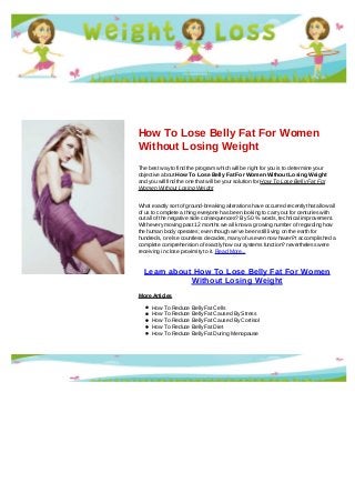 How To Lose Belly Fat For Women
Without Losing Weight
The best way to find the program which will be right for you is to determine your
objective about How To Lose Belly Fat For Women Without Losing Weight
and you will find the one that will be your solution for How To Lose Belly Fat For
Women Without Losing Weight
What exactly sort of ground-breaking alterations have occurred recently that allow all
of us to complete a thing everyone has been looking to carry out for centuries with
out all of the negative side consequences? By 50 % words, technical improvement.
With every moving past 12 months we all know a growing number of regarding how
the human body operates; even though we've been still living on the earth for
hundreds, or else countless decades, many of us even now haven?t accomplished a
complete comprehension of exactly how our systems function? nevertheless were
receiving in close proximity to it. Read More...
Learn about How To Lose Belly Fat For Women
Without Losing Weight
More Articles
How To Reduce Belly Fat Cells
How To Reduce Belly Fat Caused By Stress
How To Reduce Belly Fat Caused By Cortisol
How To Reduce Belly Fat Diet
How To Reduce Belly Fat During Menopause
 