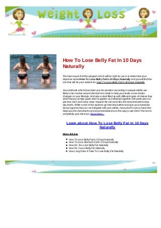 How To Lose Belly Fat In 10 Days
Naturally
The best way to find the program which will be right for you is to determine your
objective about How To Lose Belly Fat In 10 Days Naturally and you will find the
one that will be your solution for How To Lose Belly Fat In 10 Days Naturally
Your methods which have been put into position according to people rattles are
likely to be revolve around diet and are made to help you create some drastic
changes on your lifestyle. And also a deal filled up with different types of shakes they
send that you simply guide which supplies an individual together with particulars on
just how each and every move impacts the skin and also the recommended every
day levels. While some of the systems go that step further and give you several fat
loss programs that you can integrate with your rattles, many don?t carry a hand; this
helps you the instruments and recommendations on the way to use them? the rest is
completely your decision. Read More...
Learn about How To Lose Belly Fat In 10 Days
Naturally
More Articles
How To Lose Belly Fat In 3 Days Naturally
How To Lose Stomach Fat In 3 Days Naturally
How Do You Lose Belly Fat Naturally
How Do I Lose Belly Fat Naturally
How Long Does It Take To Lose Belly Fat Naturally
 