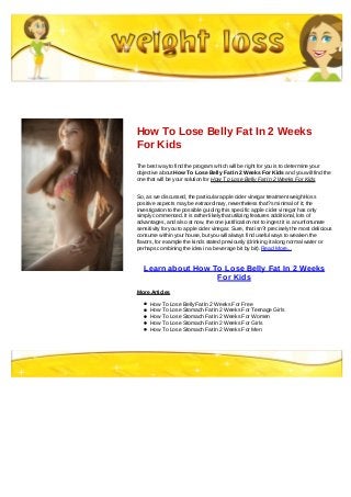 How To Lose Belly Fat In 2 Weeks
For Kids
The best way to find the program which will be right for you is to determine your
objective about How To Lose Belly Fat In 2 Weeks For Kids and you will find the
one that will be your solution for How To Lose Belly Fat In 2 Weeks For Kids
So, as we discussed, the particular apple cider vinegar treatment weight-loss
positive aspects may be extraordinary, nevertheless that?s minimal of it; the
investigation to the possible guiding this specific apple cider vinegar has only
simply commenced. It is rather likely that utilizing features additional, lots of
advantages, and also at now, the one justification not to ingest it is an unfortunate
sensitivity for you to apple cider vinegar. Sure, that isn?t precisely the most delicious
consume within your house, but you will always find useful ways to weaken the
flavors, for example the kinds stated previously (drinking it along normal water or
perhaps combining the idea in a beverage bit by bit). Read More...
Learn about How To Lose Belly Fat In 2 Weeks
For Kids
More Articles
How To Lose Belly Fat In 2 Weeks For Free
How To Lose Stomach Fat In 2 Weeks For Teenage Girls
How To Lose Stomach Fat In 2 Weeks For Women
How To Lose Stomach Fat In 2 Weeks For Girls
How To Lose Stomach Fat In 2 Weeks For Men
 