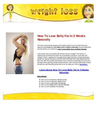 How To Lose Belly Fat In 3 Weeks
Naturally
The best way to find the program which will be right for you is to determine your
objective about How To Lose Belly Fat In 3 Weeks Naturally and you will find the
one that will be your solution for How To Lose Belly Fat In 3 Weeks Naturally
Just how just are you to get the plan that fits into your budget? The result is in
watching easy elements: the taste, the actual dietary valuations, level of fat and
calories, choice . guidebook is actually of top quality, the price, and just what other
people are saying. Seeing as how this kind of sensation isn?t precisely brand new
there are other than ample testimonials on the market for practically each and every
package deal regarding weight reduction drinks, and in common individuals reviews
provide you with everything you'll need so as to make your choice. Read More...
Learn about How To Lose Belly Fat In 3 Weeks
Naturally
More Articles
How To Lose Pregnancy Weight Quickly
How To Lose Pregnancy Weight Quick
How To Lose Lower Belly Fat Naturally
How To Lose Belly Fat In 2 Months Naturally
How To Lose My Belly Fat Naturally
 