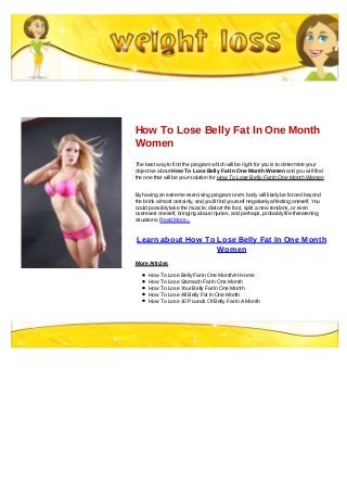 How To Lose Belly Fat In One Month
Women
The best way to find the program which will be right for you is to determine your
objective about How To Lose Belly Fat In One Month Women and you will find
the one that will be your solution for How To Lose Belly Fat In One Month Women
By having an extreme exercising program one's body will likely be forced beyond
the brink almost certainly, and you'll find yourself negatively affecting oneself. You
could possibly take the muscle, distort the foot, split a new tendons, or even
overexert oneself, bringing about injuries, and perhaps, probably life-threatening
situations. Read More...
Learn about How To Lose Belly Fat In One Month
Women
More Articles
How To Lose Belly Fat In One Month At Home
How To Lose Stomach Fat In One Month
How To Lose Your Belly Fat In One Month
How To Lose All Belly Fat In One Month
How To Lose 10 Pounds Of Belly Fat In A Month
 