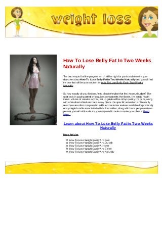 How To Lose Belly Fat In Two Weeks
Naturally
The best way to find the program which will be right for you is to determine your
objective about How To Lose Belly Fat In Two Weeks Naturally and you will find
the one that will be your solution for How To Lose Belly Fat In Two Weeks
Naturally
So how exactly do you think you're to obtain the plan that fits into your budget? The
solution is in paying attention to quicks components: the flavors, the actual health
ideals, volume of calories and fat, set up guide will be of top quality, the price, along
with what other individuals have to say. Since this specific sensation isn?t exactly
new there are other compared to sufficient customer reviews available for practically
every single bundle associated with fat loss rattles, along with basic people reviews
present you with all the details you may need in order to make your choice. Read
More...
Learn about How To Lose Belly Fat In Two Weeks
Naturally
More Articles
How To Lose Weight Easily And Fast
How To Lose Weight Easily And Quickly
How To Lose Weight Easily At Home
How To Lose Weight Easily And Safely
How To Lose Weight Easily And Naturally
 