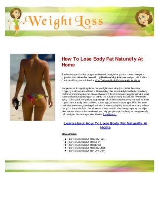 How To Lose Body Fat Naturally At
Home
The best way to find the program which will be right for you is to determine your
objective about How To Lose Body Fat Naturally At Home and you will find the
one that will be your solution for How To Lose Body Fat Naturally At Home
It appears as if supplying about bodyweight takes simply a instant, however
dropping it will require a lifetime. Regrettably, that is certainly how the human body
performs; slimming down is obviously more difficult compared to getting that. It must
come as hardly surprising which due to this situation many individuals have been
trying to find quick weight loss ways to get all of their troubles away? as well as their
hopes have actually been clarified a time ago, at least in most type. With this time
period wherever engineering dominates the every day life, it's obvious that you have
many functions which is often done as a way to aid 1 shed weight quickly? and just
what comes after can be an description why people rapid techniques are generally
definately not becoming worth the cost. Read More...
Learn about How To Lose Body Fat Naturally At
Home
More Articles
How To Lose Body Fat Really Fast
How To Lose Body Fat Rapidly
How To Lose Body Fat Running
How To Lose Body Fat Really Quick
How To Lose Body Fat In One Day
 