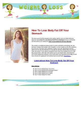 How To Lose Body Fat Off Your
Stomach
The best way to find the program which will be right for you is to determine your
objective about How To Lose Body Fat Off Your Stomach and you will find the
one that will be your solution for How To Lose Body Fat Off Your Stomach
This really is an additional element which can be worthwhile considering: are you
looking to simply shed weight in the meantime, or even would you like the outcomes
for you to go on for all of your existence? Nicely, if you are intending for the last
option you can also find handful of, if virtually any speedy methods that are going to
meet your needs. To be able to maintain on your own in the healthful form it is vital
that you just steer a life-style which allows you to accomplish that; presently there
isn?t a fast weight loss program in the world which may help keep you healthy and fit
if you choose to supply your self entirely in processed foods. Read More...
Learn about How To Lose Body Fat Off Your
Stomach
More Articles
How To Lose Body Fat In Your Arms
How To Lose Body Fat Percentage Yahoo
How To Burn Belly Fat In 10 Days
How To Burn Belly Fat In A Week
How To Burn Belly Fat In Men
 