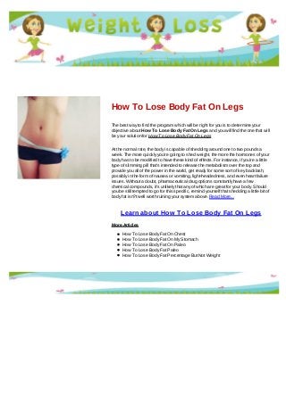 How To Lose Body Fat On Legs
The best way to find the program which will be right for you is to determine your
objective about How To Lose Body Fat On Legs and you will find the one that will
be your solution for How To Lose Body Fat On Legs
At the normal rate, the body is capable of shedding around one to two pounds a
week. The more quickly you're going to shed weight, the more the hormones of your
body has to be modified to have these kind of effects. For instance, if you're a little
type of slimming pill that's intended to release the metabolism over the top and
provide you all of the power in the world, get ready for some sort of key backlash,
possibly in the form of nausea or vomiting, light-headedness, and even heart failure
issues. Without a doubt, pharmaceutical drug options constantly have a few
chemical compounds, it's unlikely that any of which are great for your body. Should
you be still tempted to go for this specific, remind yourself that shedding a little bit of
body fat isn?t well worth ruining your system above. Read More...
Learn about How To Lose Body Fat On Legs
More Articles
How To Lose Body Fat On Chest
How To Lose Body Fat On My Stomach
How To Lose Body Fat On Paleo
How To Lose Body Fat Paleo
How To Lose Body Fat Percentage But Not Weight
 