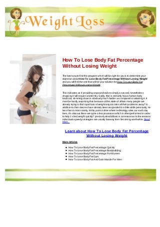 How To Lose Body Fat Percentage
Without Losing Weight
The best way to find the program which will be right for you is to determine your
objective about How To Lose Body Fat Percentage Without Losing Weight
and you will find the one that will be your solution for How To Lose Body Fat
Percentage Without Losing Weight
This indicates as if providing on pounds takes simply a second, nevertheless
dropping it will require an eternity. Sadly, that is certainly how a human body
functions; slimming down is obviously much harder as compared to attaining it. It
must be hardly surprising that because of this state of affairs many people are
already trying to find rapid loss of weight ways to take all their problems away? in
addition to their desires have already been responded to a little while previously, no
less than in most variety. In this point in time where technology rules our each day
lives, it's obvious there are quite a few processes which is often performed in order
to help 1 shed weight quickly? precisely what follows is an reason as to the reasons
individuals speedy strategies are usually faraway from becoming worthwhile. Read
More...
Learn about How To Lose Body Fat Percentage
Without Losing Weight
More Articles
How To Lose Body Fat Percentage Quickly
How To Lose Body Fat Percentage Bodybuilding
How To Lose Body Fat Percentage For Women
How To Lose Body Fat Gym
How To Lose Body Fat And Gain Muscle For Men
 