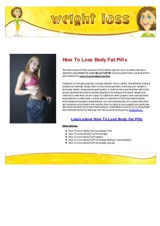 How To Lose Body Fat Pills
The best way to find the program which will be right for you is to determine your
objective about How To Lose Body Fat Pills and you will find the one that will be
your solution for How To Lose Body Fat Pills
It appears as though packing in weight will take only a instant, nevertheless losing it
requires an eternity. Sadly, that is how a body operates; reducing your weight is
obviously harder compared to gaining this. It must be not surprising that will for this
reason predicament lots of people happen to be trying to find quick weight loss
methods to take their issues away? in addition to their prayers have actually been
responded to a while back, no less than in most kind. In this time period where
technological innovation characterizes our own everyday life, it's a given that there
are numerous procedures that may be done so that you can support one particular
slim down quickly? precisely what employs is definitely an reason as to why people
fast methods tend to be faraway from being worth every penny. Read More...
Learn about How To Lose Body Fat Pills
More Articles
How To Lose Body Fat Percentage Fast
How To Lower Body Fat Percentage
How To Lose Body Fat Program
How To Lose Body Fat Percentage Without Losing Weight
How To Lose Body Fat Percentage Quickly
 