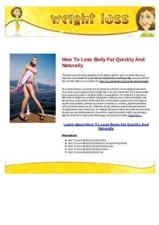 How To Lose Body Fat Quickly And
Naturally
The best way to find the program which will be right for you is to determine your
objective about How To Lose Body Fat Quickly And Naturally and you will find
the one that will be your solution for How To Lose Body Fat Quickly And Naturally
At a natural tempo, our body can do losing around one or two weight each week.
Your faster you're going to lose weight, the more your hormones of the body needs
to be revised in order to achieve these consequences. For instance, if you are a
little kind of weight loss pill that's designed to release your current metabolic rate
tremendous and provide all the electricity on the planet, prepare for some type of
significant backlash, perhaps by means of nausea or vomiting, light-headedness,
and even heart failure issues. Without a doubt, pharmaceutical drug alternatives
usually feature a few chemicals, it's unlikely that any of which are great for your body.
In case you are still tempted to choose this, remind yourself in which sacrificing a
little bit of fat isn?t really worth destroying your body more than. Read More...
Learn about How To Lose Body Fat Quickly And
Naturally
More Articles
How To Lose Body Fat Quickly Tips
How To Lose Body Fat Quickly For An Upcoming Event
How To Lose Body Fat Quickly And Easily
How To Lose Body Fat Quickly Yahoo
How To Lose Body Fat Real Fast
 