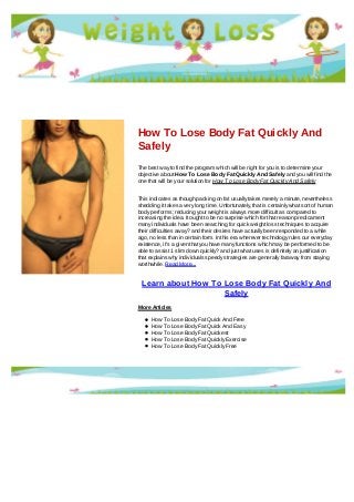 How To Lose Body Fat Quickly And
Safely
The best way to find the program which will be right for you is to determine your
objective about How To Lose Body Fat Quickly And Safely and you will find the
one that will be your solution for How To Lose Body Fat Quickly And Safely
This indicates as though packing on fat usually takes merely a minute, nevertheless
shedding it takes a very long time. Unfortunately, that is certainly what sort of human
body performs; reducing your weight is always more difficult as compared to
increasing the idea. It ought to be no surprise which for that reason predicament
many individuals have been searching for quick weight loss techniques to acquire
their difficulties away? and their desires have actually been responded to a while
ago, no less than in certain form. In this era wherever technology rules our everyday
existence, it's a given that you have many functions which may be performed to be
able to assist 1 slim down quickly? and just what uses is definitely an justification
that explains why individuals speedy strategies are generally faraway from staying
worthwhile. Read More...
Learn about How To Lose Body Fat Quickly And
Safely
More Articles
How To Lose Body Fat Quick And Free
How To Lose Body Fat Quick And Easy
How To Lose Body Fat Quickest
How To Lose Body Fat Quickly Exercise
How To Lose Body Fat Quickly Free
 