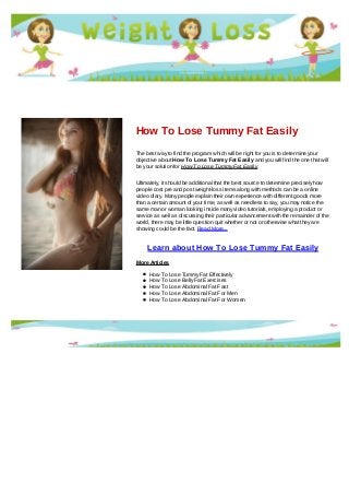 How To Lose Tummy Fat Easily
The best way to find the program which will be right for you is to determine your
objective about How To Lose Tummy Fat Easily and you will find the one that will
be your solution for How To Lose Tummy Fat Easily
Ultimately, it should be additional that the best source to determine precisely how
people cost pre and post weight-loss items along with methods can be a online
video diary. Many people explain their own experience with different goods more
than a certain amount of your time, as well as needless to say, you may notice the
same man or woman looking inside many video tutorials, employing a product or
service as well as discussing their particular advancement with the remainder of the
world, there may be little question quit whether or not or otherwise what they are
showing could be the fact. Read More...
Learn about How To Lose Tummy Fat Easily
More Articles
How To Lose Tummy Fat Effectively
How To Lose Belly Fat Exercises
How To Lose Abdominal Fat Fast
How To Lose Abdominal Fat For Men
How To Lose Abdominal Fat For Women
 