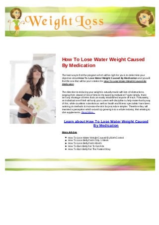 How To Lose Water Weight Caused
By Medication
The best way to find the program which will be right for you is to determine your
objective about How To Lose Water Weight Caused By Medication and you will
find the one that will be your solution for How To Lose Water Weight Caused By
Medication
The direction to reducing your weight is actually made with lots of obstructions,
ranging from devoid of lots of time to the tapering motivation? quite simply, there
isn't any shortage of items that can easily established anyone off track. Fortunately,
an individual aren?t left with only your current self-discipline to help make that by way
of this, while countless scientists as well as health and fitness specialists have been
working on methods to increase the risk for procedure simpler. Therefore they will
invented a perception which wound up growing in to a whole industry: that relating to
diet supplements. Read More...
Learn about How To Lose Water Weight Caused
By Medication
More Articles
How To Lose Water Weight Caused By Birth Control
How To Lose Belly Fat In Only 1 Week
How To Lose Belly Fat In Month
How To Burn Belly Fat To Get Abs
How To Burn Belly Fat The Fastest Way
 