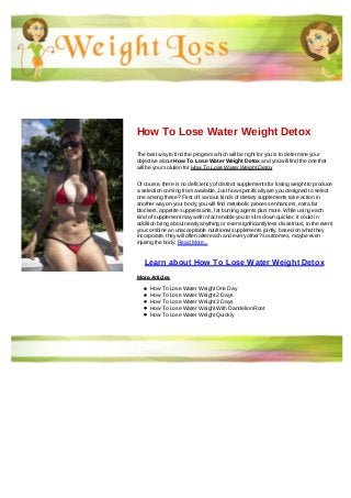 How To Lose Water Weight Detox
The best way to find the program which will be right for you is to determine your
objective about How To Lose Water Weight Detox and you will find the one that
will be your solution for How To Lose Water Weight Detox
Of course, there is no deficiency of distinct supplements for losing weight to produce
a selection coming from available. Just how specifically are you designed to select
one among these? First off, various kinds of dietary supplements take action in
another way on your body; you will find metabolic process enhancers, extra fat
blockers, appetite suppressants, fat burning agents plus more. While using each
kind of supplement may well in fact enable you to slim down quicker, it could in
addition bring about nearly anything or even significantly less disastrous; in the event
you combine an unacceptable nutritional supplements jointly, based on what they
incorporate, they will often alter each and every other?s outcomes, maybe even
injuring the body. Read More...
Learn about How To Lose Water Weight Detox
More Articles
How To Lose Water Weight One Day
How To Lose Water Weight 2 Days
How To Lose Water Weight 3 Days
How To Lose Water Weight With Dandelion Root
How To Lose Water Weight Quickly
 