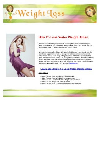 How To Lose Water Weight Jillian
The best way to find the program which will be right for you is to determine your
objective about How To Lose Water Weight Jillian and you will find the one that
will be your solution for How To Lose Water Weight Jillian
No matter the reason, first thing which usually should be done when looking for the
best dietary supplements would be to skip over caffeine ones as well as select
natural kinds. Indeed, while many in the prescription nutritional supplements have
got in fact been approved by the FDA, no signify they will aren?t unsafe for that body
system (the actual Food and drug administration has become known to approve
prescription drugs that really record ?heart attack? in a report on possible negative
effects), neither should it imply they'll succeed. Read More...
Learn about How To Lose Water Weight Jillian
More Articles
How To Lose Water Weight Fast Jillian Michaels
How To Lose Water Weight With Cranberry Juice
How To Lose 5 Pounds Of Water Weight Jillian Michaels
How To Lose Weight Just Drinking Water
How To Lose 5 Lbs Of Water Weight From Jillian Michaels
 