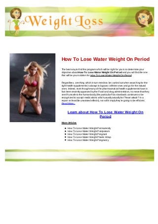 How To Lose Water Weight On Period
The best way to find the program which will be right for you is to determine your
objective about How To Lose Water Weight On Period and you will find the one
that will be your solution for How To Lose Water Weight On Period
Regardless, one thing which in turn needs to be carried out when searching for the
right health supplements is always to bypass caffeine ones and go for the natural
ones. Indeed, even though many of the pharmaceutical health supplements have in
fact been recently approved by the Food and drug administration, no mean that they
aren?t unsafe to the human body (the particular Fda standards continues to be
recognized to accept medications which usually actually list ?heart attack? in a
report on feasible unwanted effects), nor will it imply they're going to be efficient.
Read More...
Learn about How To Lose Water Weight On
Period
More Articles
How To Lose Water Weight Permanently
How To Lose Water Weight Postpartum
How To Lose Water Weight Pregnant
How To Lose Water Weight Plastic Wrap
How To Lose Water Weight Pregnancy
 