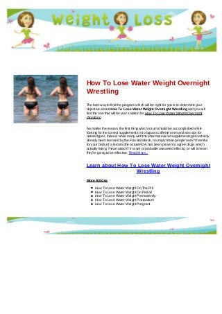 How To Lose Water Weight Overnight
Wrestling
The best way to find the program which will be right for you is to determine your
objective about How To Lose Water Weight Overnight Wrestling and you will
find the one that will be your solution for How To Lose Water Weight Overnight
Wrestling
No matter the reason, the first thing which in turn should be accomplished while
looking for the correct supplements is to bypass caffeine ones and also opt for
natural types. Indeed, while many with the pharmaceutical supplements get certainly
already been licensed by the Fda standards, no imply these people aren?t harmful
for your body of a human (the actual FDA has been proven to agree drugs which
actually listing ?heart attack? in a set of probable unwanted effects), or will it mean
they're going to be effective. Read More...
Learn about How To Lose Water Weight Overnight
Wrestling
More Articles
How To Lose Water Weight On The Pill
How To Lose Water Weight On Period
How To Lose Water Weight Permanently
How To Lose Water Weight Postpartum
How To Lose Water Weight Pregnant
 