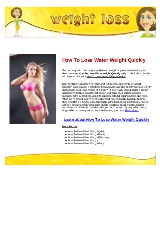 How To Lose Water Weight Quickly
The best way to find the program which will be right for you is to determine your
objective about How To Lose Water Weight Quickly and you will find the one that
will be your solution for How To Lose Water Weight Quickly
Naturally, there's no deficiency of distinct nutritional supplements for weight
reduction to get making a selection from available. Just how exactly are you currently
supposed to select one among all of them? To begin with, various kinds of dietary
supplements behave in a different way on your body; you'll find metabolism
capsules, extra fat blockers, appetite suppressants, fat burning agents and more.
While taking almost every type of supplement may well without a doubt help you
shed weight more rapidly, it could possibly furthermore result in nearly anything as
well as a smaller amount disastrous; should you blend the incorrect nutritional
supplements collectively, based on what you incorporate, they may adjust every
single other?s consequences, it mat be harming your body. Read More...
Learn about How To Lose Water Weight Quickly
More Articles
How To Lose Water Weight Quick
How To Lose Water Weight Easily
How To Lose Water Weight Effectively
How To Lose Water Weight
How To Lose Water Weight Easy
 