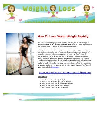 How To Lose Water Weight Rapidly
The best way to find the program which will be right for you is to determine your
objective about How To Lose Water Weight Rapidly and you will find the one that
will be your solution for How To Lose Water Weight Rapidly
Naturally, there isn't any not enough distinct supplements for weight reduction to get
making an option coming from on the market. So how exactly do you think you're
supposed to make a decision amidst them? To begin with, various kinds of
supplements act in different ways on the human body; you will find metabolism
boosters, excess fat blockers, diet pills, weight reducers plus much more. Even
though using every single type of health supplement may indeed enable you to shed
weight more rapidly, it might also result in something more or perhaps much less
terrible; in case you combine a bad nutritional supplements collectively, depending
on what you consist of, they will often change every other?s outcomes, perhaps even
harming one's body. Read More...
Learn about How To Lose Water Weight Rapidly
More Articles
How To Lose Water Weight Really Fast
How To Lose Water Weight Fast For Women
How To Lose Water Weight Fast Yahoo Answers
How To Lose Water Weight From Sodium
How To Lose Water Weight For Weigh In
 