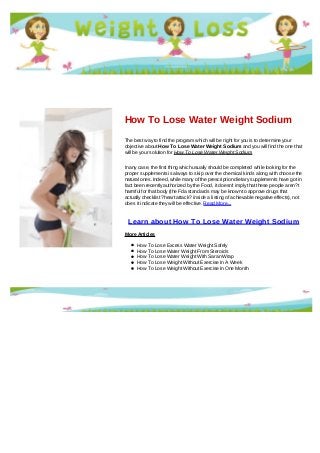 How To Lose Water Weight Sodium
The best way to find the program which will be right for you is to determine your
objective about How To Lose Water Weight Sodium and you will find the one that
will be your solution for How To Lose Water Weight Sodium
In any case, the first thing which usually should be completed while looking for the
proper supplements is always to skip over the chemical kinds along with choose the
natural ones. Indeed, while many of the prescription dietary supplements have got in
fact been recently authorized by the Food, it doesn't imply that these people aren?t
harmful for that body (the Fda standards may be known to approve drugs that
actually checklist ?heart attack? inside a listing of achievable negative effects), not
does it indicate they will be effective. Read More...
Learn about How To Lose Water Weight Sodium
More Articles
How To Lose Excess Water Weight Safely
How To Lose Water Weight From Steroids
How To Lose Water Weight With Saran Wrap
How To Lose Weight Without Exercise In A Week
How To Lose Weight Without Exercise In One Month
 