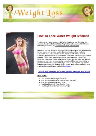 How To Lose Water Weight Stomach
The best way to find the program which will be right for you is to determine your
objective about How To Lose Water Weight Stomach and you will find the one
that will be your solution for How To Lose Water Weight Stomach
Naturally, there is no deficiency of diverse health supplements to lose weight for you
to make a selection via on the market. Just how specifically have you been
supposed to make a choice between all of them? First off, various kinds of
nutritional supplements take action in different ways on the human body; you will find
metabolic process pills, body fat blockers, hunger suppressors, metabolism
accelerators plus more. Whilst having each and every kind of product may without a
doubt assist you to lose fat more quickly, it could in addition lead to some thing or
perhaps a smaller amount regrettable; if you blend an unacceptable supplements
together, determined by what they contain, they may adjust each and every other?s
results, perhaps even injuring your body. Read More...
Learn about How To Lose Water Weight Stomach
More Articles
How To Lose Water Weight Super Fast
How To Lose Water Weight Gained From Birth Control
How To Lose Water Weight For Good
How Many Glasses Of Water To Lose Weight
How Many Gallons Of Water To Lose Weight
 
