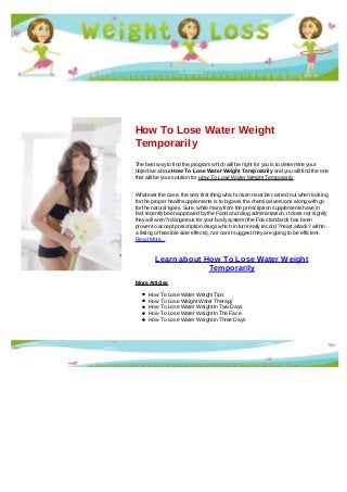 How To Lose Water Weight
Temporarily
The best way to find the program which will be right for you is to determine your
objective about How To Lose Water Weight Temporarily and you will find the one
that will be your solution for How To Lose Water Weight Temporarily
Whatever the case, the very first thing which in turn must be carried out when looking
for the proper health supplements is to bypass the chemical versions along with go
for the natural types. Sure, while many from the prescription supplements have in
fact recently been approved by the Food and drug administration, it does not signify
they will aren?t dangerous for your body system (the Fda standards has been
proven to accept prescription drugs which in turn really record ?heart attack? within
a listing of feasible side effects), nor can it suggest they are going to be efficient.
Read More...
Learn about How To Lose Water Weight
Temporarily
More Articles
How To Lose Water Weight Tips
How To Lose Weight Water Therapy
How To Lose Water Weight In Two Days
How To Lose Water Weight In The Face
How To Lose Water Weight In Three Days
 