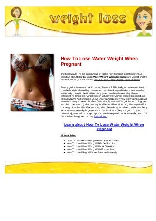 How To Lose Water Weight When
Pregnant
The best way to find the program which will be right for you is to determine your
objective about How To Lose Water Weight When Pregnant and you will find the
one that will be your solution for How To Lose Water Weight When Pregnant
So why go for the natural nutritional supplements? Effectively, our own expertise in
how the body is affected by diverse merchandise along with substances provides
immensely printed in the final few many years. We have been today able to
deteriorating almost every ingredient in virtually every single comestible object, as
well as what?s more impressive, we understand precisely how every compound will
almost certainly act on our bodies. Quite simply, we've we've got the technology and
also the understanding which usually food items within nature might be ingested for
our weight-loss benefits. For instance, it had been lately found out that the acai berry
incorporate abnormally large numbers of anti-oxidants (they are good for your
circulation), also reddish soup peppers have been proved to increase the person?s
metabolism throughout the day. Read More...
Learn about How To Lose Water Weight When
Pregnant
More Articles
How To Lose Water Weight While On Birth Control
How To Lose Water Weight While On Steroids
How To Lose Water Weight Without Diuretics
How To Lose Water Weight With Epsom Salt
How To Lose Weight Without Exercise Naturally
 