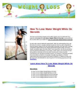 How To Lose Water Weight While On
Steroids
The best way to find the program which will be right for you is to determine your
objective about How To Lose Water Weight While On Steroids and you will find
the one that will be your solution for How To Lose Water Weight While On Steroids
So why select natural nutritional supplements? Well, the understanding of the way
the body of a human is actually impacted by diverse items as well as ingredients
features greatly created in the very last handful of decades. We have been currently
competent at deteriorating every single ingredient throughout pretty much every
single comestible object, and also what?s more impressive, we all know precisely
how each element will behave on your body. In other words, we now have we have
along with the information to find out which meals found in nature could be
consumed for your weight-loss positive aspects. For instance, it had been just lately
discovered that acai berries incorporate unusually large degrees of herbal
antioxidants (they may be great for the blood circulation), in addition crimson chili
fills have been demonstrated to raise the person?s fat burning capacity each day.
Read More...
Learn about How To Lose Water Weight While On
Steroids
More Articles
How To Lose Water Weight Without Diuretics
How To Lose Water Weight With Epsom Salt
How To Lose Weight Without Exercise Naturally
How To Lose Weight Without Exercise Or Diet
How To Lose Weight Without Exercise Or Pills
 