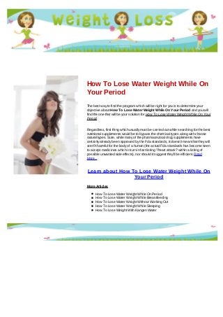 How To Lose Water Weight While On
Your Period
The best way to find the program which will be right for you is to determine your
objective about How To Lose Water Weight While On Your Period and you will
find the one that will be your solution for How To Lose Water Weight While On Your
Period
Regardless, first thing which usually must be carried out while searching for the best
nutritional supplements would be to bypass the chemical types along with choose
natural types. Sure, while many of the pharmaceutical drug supplements have
certainly already been approved by the Fda standards, it doesn't mean that they will
aren?t harmful for the body of a human (the actual Fda standards has become seen
to accept medicines which in turn in fact listing ?heart attack? within a listing of
possible unwanted side effects), nor should it suggest they'll be efficient. Read
More...
Learn about How To Lose Water Weight While On
Your Period
More Articles
How To Lose Water Weight While On Period
How To Lose Water Weight While Breastfeeding
How To Lose Water Weight Without Working Out
How To Lose Water Weight While Sleeping
How To Lose Weight With Kangen Water
 