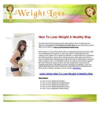 How To Lose Weight A Healthy Way
The best way to find the program which will be right for you is to determine your
objective about How To Lose Weight A Healthy Way and you will find the one that
will be your solution for How To Lose Weight A Healthy Way
Intense fat loss is not an time period which is simply being tossed all around to spell
it out challenging diet programs or exercising systems? apparently they have
created a new category of its. Would you describe a considerable fat loss technique
just? Well, generally, a severe diet or doing exercises routine will require that you
continue unbelievably challenging plans with the promise of shedding tons of pounds
within a almost no time. Considerably however, this specific fad provides trapped
the field of fashion by simply surprise, and more people these days tend to be
supplying themselves to the telltale excessive strategies. Nonetheless, in fact not
only are generally most of these methods not really what they are publicized to be,
they may be sometimes dangerous for your system. Read More...
Learn about How To Lose Weight A Healthy Way
More Articles
How To Lose Weight And Healthy
How To Lose Weight And Healthy Eating
How To Lose Weight And Healthy Diet
How To Lose Weight Healthy But Quickly
How To Lose Weight By Healthy Eating
 
