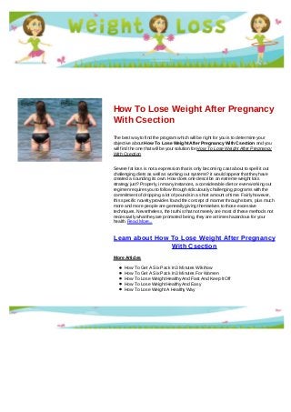 How To Lose Weight After Pregnancy
With Csection
The best way to find the program which will be right for you is to determine your
objective about How To Lose Weight After Pregnancy With Csection and you
will find the one that will be your solution for How To Lose Weight After Pregnancy
With Csection
Severe fat loss is not a expression that is only becoming cast about to spell it out
challenging diets as well as working out systems? it would appear that they have
created a sounding its own. How does one describe an extreme weight loss
strategy just? Properly, in many instances, a considerable diet or even working out
regimen requires you to follow through ridiculously challenging programs with the
commitment of dropping a lot of pounds in a short amount of time. Fairly however,
this specific novelty provides found the concept of manner through storm, plus much
more and more people are generally giving themselves to those excessive
techniques. Nevertheless, the truth is that not merely are most of these methods not
necessarily what they are promoted being, they are at times hazardous for your
health. Read More...
Learn about How To Lose Weight After Pregnancy
With Csection
More Articles
How To Get A Six Pack In 3 Minutes Wikihow
How To Get A Six Pack In 3 Minutes For Women
How To Lose Weight Healthy And Fast And Keep It Off
How To Lose Weight Healthy And Easy
How To Lose Weight A Healthy Way
 