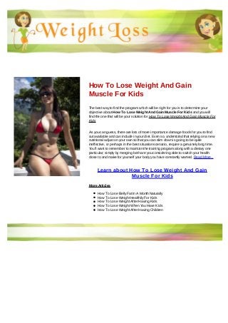 How To Lose Weight And Gain
Muscle For Kids
The best way to find the program which will be right for you is to determine your
objective about How To Lose Weight And Gain Muscle For Kids and you will
find the one that will be your solution for How To Lose Weight And Gain Muscle For
Kids
As you can guess, there are lots of more importance damage foods for you to find
out available and can include in your diet. Even so, understand that relying on a new
nutritional adjust on your own so that you can slim down is going to be quite
ineffective, or perhaps in the best situation scenario, require a genuinely long time.
You'll want to remember to maintain the training program along with a dietary one
particular; simply by merging both are you considering able to switch your health
close to and make for yourself your body you have constantly wanted. Read More...
Learn about How To Lose Weight And Gain
Muscle For Kids
More Articles
How To Lose Belly Fat In A Month Naturally
How To Lose Weight Healthily For Kids
How To Lose Weight After Having Kids
How To Lose Weight When You Have Kids
How To Lose Weight After Having Children
 