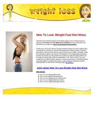 How To Lose Weight Fast Diet Menu
The best way to find the program which will be right for you is to determine your
objective about How To Lose Weight Fast Diet Menu and you will find the one
that will be your solution for How To Lose Weight Fast Diet Menu
Furthermore, the actual ?before? images will almost always be built to display folks
as unpleasant; next time you might be evaluating before fat loss photos, basically
take notice of the person?s pose as well as the track record lights. Generally, inside
the initial photo anyone may stand in essentially the most unappealing perspective
feasible, they'll have any despondent face expression while the lighting effects will
be really vivid along with unnatural. Nonetheless, in the ?after? picture, you may
usually discover them grinning, waiting in a more assured cause, and basking within
cozy natural light. Put simply, the pictures could possibly be fueling the results a
certain product or service has on these people. Read More...
Learn about How To Lose Weight Fast Diet Menu
More Articles
How To Lose Weight Military Diet
How To Lose Belly Fat Naturally Diet
How To Lose Weight No Diet No Exercise
How To Lose Weight With Normal Diet
How To Lose Weight With Nigerian Diet
 