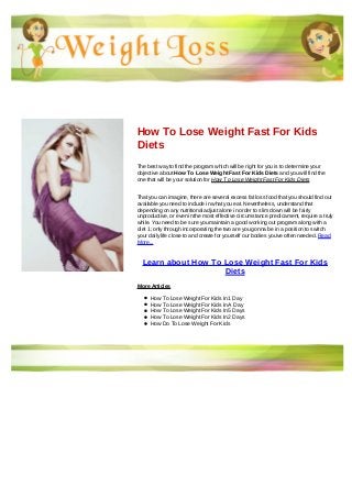 How To Lose Weight Fast For Kids
Diets
The best way to find the program which will be right for you is to determine your
objective about How To Lose Weight Fast For Kids Diets and you will find the
one that will be your solution for How To Lose Weight Fast For Kids Diets
That you can imagine, there are several excess fat loss food that you should find out
available you need to include in what you eat. Nevertheless, understand that
depending on any nutritional adjust alone in order to slim down will be fairly
unproductive, or even in the most effective circumstance predicament, require a truly
while. You need to be sure you maintain a good working out program along with a
diet 1; only through incorporating the two are you gonna be in a position to switch
your daily life close to and create for yourself our bodies you've often needed. Read
More...
Learn about How To Lose Weight Fast For Kids
Diets
More Articles
How To Lose Weight For Kids In 1 Day
How To Lose Weight For Kids In A Day
How To Lose Weight For Kids In 5 Days
How To Lose Weight For Kids In 2 Days
How Do To Lose Weight For Kids
 