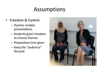 Assumptions
• Freedom & Control
– Teacher models
presentations
– Students given freedom
to choose themes
– Preparation time given
– Keep the “audience”
focused

10

 