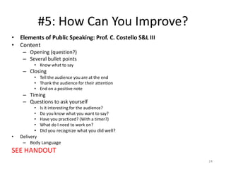 #5: How Can You Improve?
• Elements of Public Speaking: Prof. C. Costello S&L III
• Content
– Opening (question?)
– Several bullet points
• Know what to say

– Closing
• Tell the audience you are at the end
• Thank the audience for their attention
• End on a positive note

– Timing
– Questions to ask yourself
•
•
•
•

•

Is it interesting for the audience?
Do you know what you want to say?
Have you practiced? (With a timer?)
What do I need to work on?

• Did you recognize what you did well?
Delivery
– Body Language

SEE HANDOUT
24

 